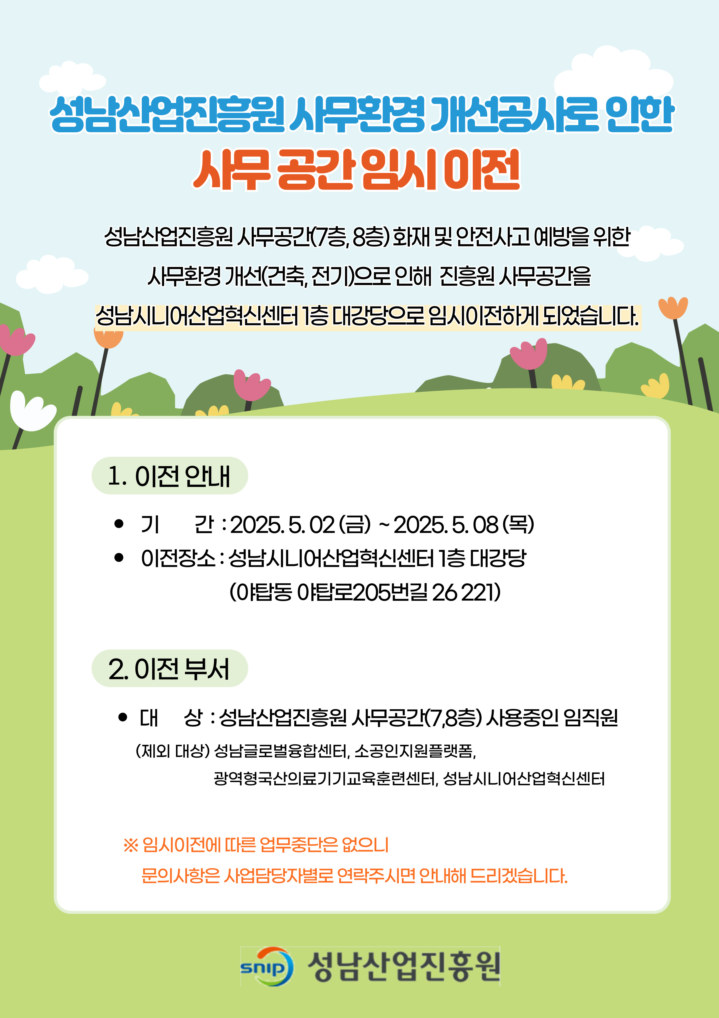 성남산업진흥원 사무환경 개선공사로 인한 사무공간 임시이전 안내
1. 이전 안내
- 기    간 : 2025. 5. 02(금) ~ 2025. 5. 08(목) 
- 이전장소 : 성남시니어산업혁신센터(야탑동 야탑로205번길 26 221) 1층 대강당
2. 이전 부서
- 대    상 : 성남산업진흥원 사무공간(7,8층) 사용중인 임직원
(제외대상) 성남글로벌융합센터, 소공인지원플랫폼, 광역형국산의료기기교육훈련센터, 성남시니어산업혁신센터

성남산업진흥원 사무공간(7층, 8층)에 대한 화재 및 안전사고 예방을 위한 
사무환경 개선(건축, 전기, 통신)으로 인해 진흥원 사무공간을 
성남시니어산업혁신센터 1층 대강당으로 임시이전하게 되었습니다. 


임시이전에 따른 업무중단은 없으니 문의사항은 각 사업담당자
별로 전화주시면 안내해 드리겠습니다.