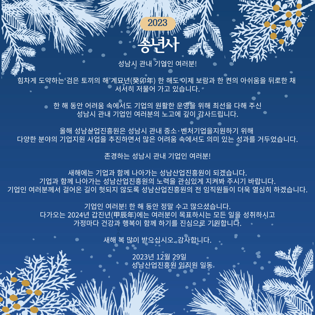 2023 송년사 성남시 관내 기업인 여러분! 힘차게 도약하는 '검은 토끼의 해' 계묘년 한 해도 이제 보람과 한 켠의 아쉬움을 뒤로한 채 서서히 저물어 가고 있습니다. 한 해동안 어려움 속에서도 기업의 원활한 운영을 위해 최선을 다해 주신 성남시 관내 기업인 여러분의 노고에 깊이 감사드립니다.
올해 성남산업진흥원은 성남시 관내 중소, 벤처기업을 지원하기 위해 다양한 분야의 기업지원 사업을 추진하면서 많은 어려움 속에서도 의미 있는 성과를 거두었습니다. 존경하는 성남시 관내 기업인 여러분! 새해에는 기업과 함께 나아가는 성남산업진흥원이 되겠습니다. 기업과 함께 나아가는 성남산업진흥원의 노력을 관심있게 지켜봐 주시기 바랍니다. 기업인 여러분께서 걸어온 길이 헛되지 않도록 성남산업진흥원의 전 임직원들이 더욱 열심히 하겠습니다. 기업인 여러분! 한 해 동안 정말 수고 많으셨습니다. 다가오는 2024년 갑진년에는 여러분이 목표하시는 모든 일을 성취하시고 가정마다 건강과 행복이 함께 하기를 진심으로 기원합니다. 새해 복 많이 받으십시오. 감사합니다. 2023년 12월 29일 성남산업진흥원 임직원 일동